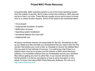 Prized MAC Photo Recovery Unquestionably, MAC operating system is one of the finest operating system from the outlook of security. But it is also correct that nothing is 100% secured and error free in our time. These file loss usually occurs due to some in-house error or a variety of other reasons. Some of the reasons are mentioned below: •  Virus assault •  Inappropriate shutdown of system •  Malfunction of power •  Operating system breakdown •  Accidental deletion from hard disk •  Inappropriate use All above mentioned reasons are responsible for file loss. Sometimes by slip-up you delete any files and later you comprehend that you need it then the first concern that strikes your mind is that, Is it feasible to recover the deleted files? And you look for the methods of recovery. It is well known that if there is a setback there must be an answer and the solution is MAC photo Recovery software. It is incredible software that can immediately recover your vanished files without getting any harm to other files. It can recover all kinds of file format whether it is lost by coincidence or due to some corruption or virus attack.To know more about MAC Photo Recovery Software, Plz visit us at  http:// www.freshcrop.com 