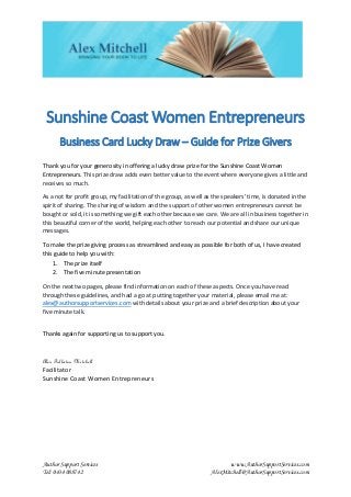 Author Support Services www.AuthorSupportServices.com
Tel: 0434 088742 AlexMitchell@AuthorSupportServices.com
Sunshine Coast Women Entrepreneurs
Business Card Lucky Draw – Guide for Prize Givers
Thank you for your generosity in offering a lucky draw prize for the Sunshine Coast Women
Entrepreneurs. This prize draw adds even better value to the event where everyone gives a little and
receives so much.
As a not for profit group, my facilitation of the group, as well as the speakers' time, is donated in the
spirit of sharing. The sharing of wisdom and the support of other women entrepreneurs cannot be
bought or sold, it is something we gift each other because we care. We are all in business together in
this beautiful corner of the world, helping each other to reach our potential and share our unique
messages.
To make the prize giving process as streamlined and easy as possible for both of us, I have created
this guide to help you with:
1. The prize itself
2. The five minute presentation
On the next two pages, please find information on each of these aspects. Once you have read
through these guidelines, and had a go at putting together your material, please email me at:
alex@authorsupportservices.com with details about your prize and a brief description about your
five minute talk.
Thanks again for supporting us to support you.
Alex Fullerton Mitchell
Facilitator
Sunshine Coast Women Entrepreneurs
 