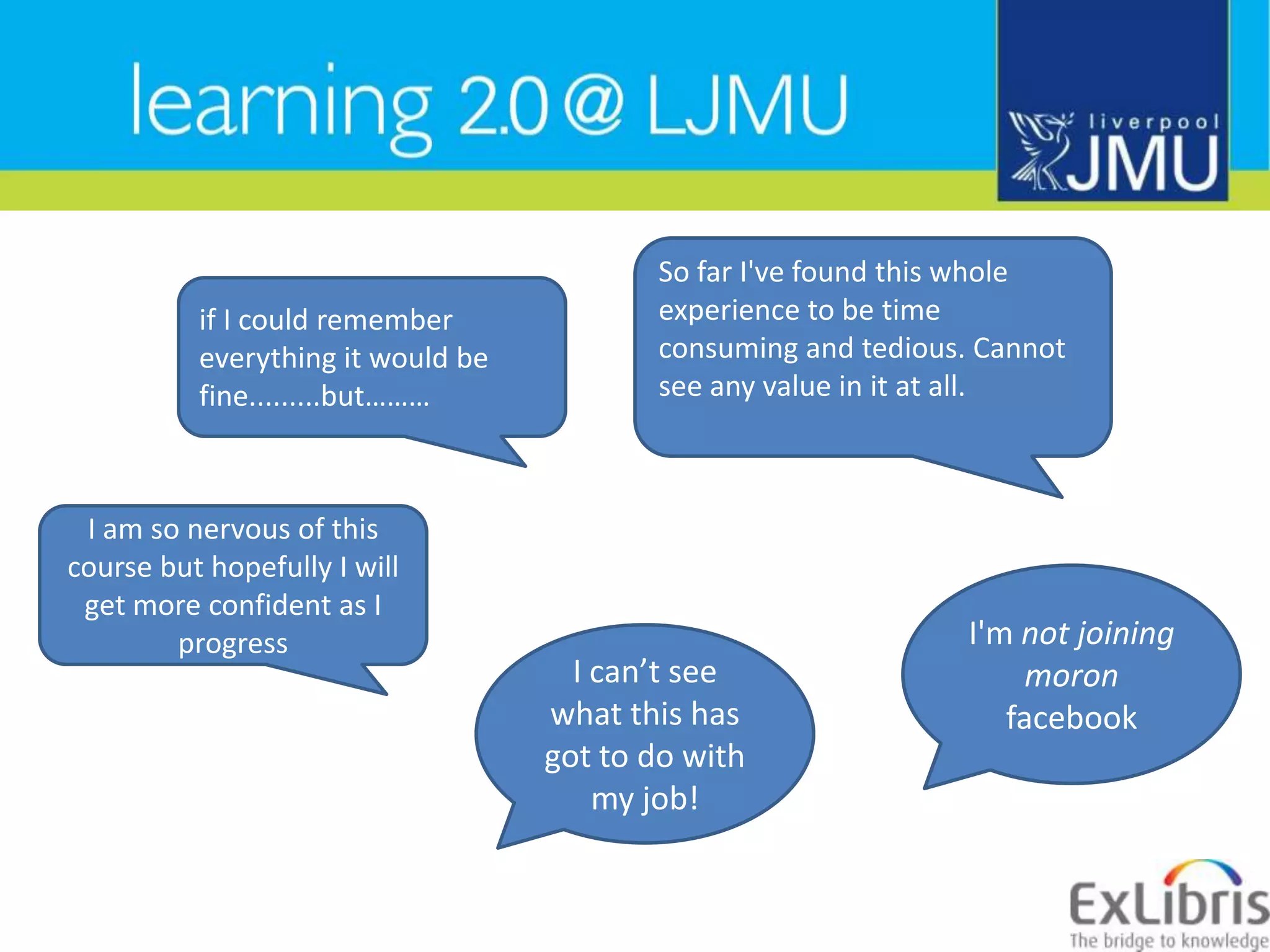 So far I&apos;ve found this whole experience to be time consuming and tedious. Cannot see any value in it at all.if I could remember everything it would be fine.........but………I am so nervous of this course but hopefully I will get more confident as I progressI&apos;m not joining moron facebookI can’t see what this has got to do with my job!
