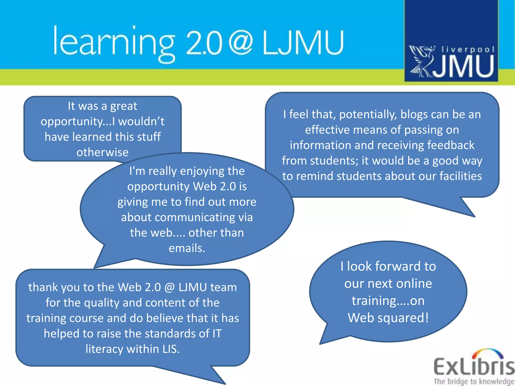 I feel that, potentially, blogs can be an effective means of passing on information and receiving feedback from students; it would be a good way to remind students about our facilitiesIt was a great opportunity...I wouldn’t have learned this stuff otherwiseI&apos;m really enjoying the opportunity Web 2.0 is giving me to find out more about communicating via the web.... other than emails.I look forward to our next online training….on Web squared!thank you to the Web 2.0 @ LJMU team for the quality and content of the training course and do believe that it has helped to raise the standards of IT literacy within LIS.