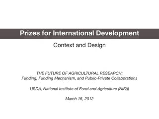 Prizes for International Development
                Context and Design



       THE FUTURE OF AGRICULTURAL RESEARCH:
Funding, Funding Mechanism, and Public-Private Collaborations

    USDA, National Institute of Food and Agriculture (NIFA)

                       March 15, 2012
 