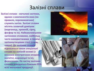Залізні сплави
Залізні сплави - ​​металеві системи,
одним з компонентів яких (як
правило, переважаючим)
служить залізо. Залізні сплави
містять зазвичай домішки
(марганець, кремній, сірку,
фосфор та ін). Найважливішими
залізними сплавами, найбільш
часто використаними в техніці, є
залізовуглецевих сталі (сталь,
чавун). До залізних сплавів
відносяться також спеціальні
сплави на залізній основі (з
високим електричним опором,
магнітні, жароміцні та ін),
феросплави. На частку залізних
сплавів доводиться близько 95%
всієї металевої продукції.
 