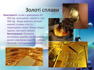 Золоті сплави
Властивості: сплав з домішками 20-
40% Ag- зеленувато- жовтого, при
50% Ag - блідо-жовтого, м'який і
ковкий; сплави з Au-Cu -
червонувато -жовті, більш тверді і
пружні, ніж чисте золото.
Застосування: Позолота
металевих виробів, виготовлення
монет, ювелірних виробів, зубних
протезів, електричних контактів
 