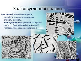 Залізовуглецеві сплави
Властивості: Механічна міцність,
твердість, пружність, корозійна
стійкість, в'язкість .
Застосування: Конструкційні матеріали
для всіх областей техніки, технології,
господарства, машини, інструмент
 