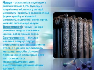 Чавун - сплав заліза з вуглецем з
вмістом більше 1,7%. Вуглець в
чавуні може міститися у вигляді
цементиту і графіту. В залежності від
форми графіту та кількості
цементиту, виділяють: білий, сірий,
ковкий і високоміцні чавуни.
Властивості: чавун – це сіра
речовина, тверда, але важка і
крихка, добре тримає тепло.
Застосування: більша
частина чавуну слугує
сировиною для виплавлення
сталі, а з решти відливають
металеві вироби різного
призначення найширше його
застосовують у
машинобудуванні для
виготовлення різноманітних
деталей.
 