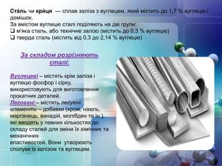 Ста́ль чи кри́ ця — сплав заліза з вуглецем, який містить до 1,7 % вуглецю і
домішок.
За вмістом вуглецю сталі поділяють на дві групи:
 м'яка сталь, або технічне залізо (містить до 0,3 % вуглецю)
 тверда сталь (містить від 0,3 до 2,14 % вуглецю)
За складом розрізняють
сталі:
Вуглецеві – містять крім заліза і
вуглецю фосфор і сірку,
використовують для виготовлення
прокатних деталей.
Леговані – містять легуючі
елементи – добавки (хром, нікель,
марганець, ванадій, молібден та ін.),
які вводять у певних кількостях до
складу сталей для зміни їх хімічних та
механічних
властивостей. Вони утворюють
сполуки із залізом та вуглецем.
 