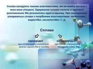 Сплави володіють такими властивостями, які не мають метали з
яких вони утворені. Одержання сплавів полягає в здатності
розплавлених Ме розчинятись один в одному. При охолодженні
утворюються сплави з потрібними властивостями: легкоплавкі,
жаростійкі, кислотостійкі і т. д.
Сплави
 
однорідні неоднорідні
при сплавленні утворюється при сплаві утворюється
розчин одного Ме в іншому. механічна суміш Ме.
 