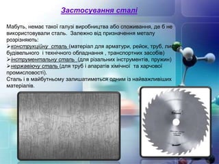 Застосування сталі
Мабуть, немає такої галузі виробництва або споживання, де б не
використовували сталь. Залежно від призначення металу
розрізняють:
конструкційну сталь (матеріал для арматури, рейок, труб, листів,
будівельного і технічного обладнання , транспортних засобів)
інструментальну сталь (для різальних інструментів, пружин)
нержавіючу сталь (для труб і апаратів хімічної та харчової
промисловості).
Сталь і в майбутньому залишатиметься одним із найважливіших
матеріалів.
 