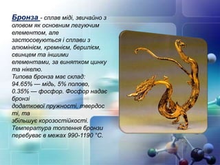 Бронза - сплав міді, звичайно з
оловом як основним легуючим
елементом, але
застосовуються і сплави з
алюмінієм, кремнієм, берилієм,
свинцем та іншими
елементами, за винятком цинку
та нікелю.
Типова бронза має склад:
94.65% — мідь, 5% полово,
0.35% — фосфор. Фосфор надає
бронзі
додаткової пружності, твердос
ті, та
збільшує корозостійкості.
Температура топлення бронзи
перебуває в межах 990-1190 °С.
 