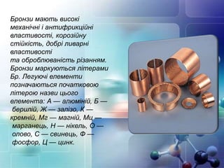 Бронзи мають високі
механічні і антифрикційні
властивості, корозійну
стійкість, добрі ливарні
властивості
та оброблюваність різанням.
Бронзи маркуються літерами
Бр. Легуючі елементи
позначаються початковою
літерою назви цього
елемента: А — алюміній, Б —
берилій, Ж — залізо, К —
кремній, Мг — магній, Мц —
марганець, Н — нікель, О —
олово, С — свинець, Ф —
фосфор, Ц — цинк.
 