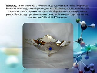 Мельхіор - є сплавом міді з нікелем, іноді з добавками заліза і марганцю.
Зазвичай до складу мельхіору входить 5-30% нікелю, ≤ 0,8% заліза і ≤ 1%
марганцю, хоча в окремих випадках він відрізняється від накреслених
рамок. Наприклад, при виготовленні резисторів використовується сплав,
який містить 55% міді і 45% нікелю.
 