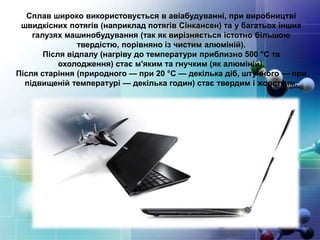 Сплав широко використовується в авіабудуванні, при виробництві
швидкісних потягів (наприклад потягів Сінкансен) та у багатьох інших
галузях машинобудування (так як вирізняється істотно більшою
твердістю, порівняно із чистим алюміній).
Після відпалу (нагріву до температури приблизно 500 °C та
охолодження) стає м'яким та гнучким (як алюміній).
Після старіння (природного — при 20 °C — декілька діб, штучного — при
підвищеній температурі — декілька годин) стає твердим і жорстким.
 