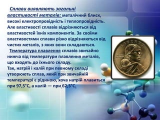 Сплави виявляють загальні
властивості металів: металічний блиск,
високі електропровідність і теплопровідність.
Але властивості сплавів відрізняються від
властивостей їхніх компонентів. За своїми
властивостями сплави різко відрізняються від
чистих металів, з яких вони складаються.
Температура плавлення сплавів звичайно
нижча від температури плавлення металів,
що входять до їхнього складу.
Так, натрій і калій при певному складі
утворюють сплав, який при звичайній
температурі є рідиною, хоча натрій плавиться
при 97,5°С, а калій — при 62,3°С.
 