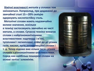 Хімічні властивості металів у сплавах теж
змінюються. Наприклад, при додаванні до
звичайної сталі 15—20% силіцію
одержують кислотостійку сталь.
Металічні сплави мають надзвичайно
велике значення, оскільки
в техніці застосовують звичайно не чисті
метали, а сплави. Сучасна техніка вимагає
сплави з найрізноманітнішими
властивостями: надтверді і м'які,
тугоплавкі і легкоплавкі, стійкі до дії різних
газів, кислот, лугів,антифрикційні сплави і
т. д. Тепер відомо вже кілька тисяч різних
сплавів з різноманітними властивостями.
Серед них найбільш поширені сплави на
основі заліза і алюмінію.
 