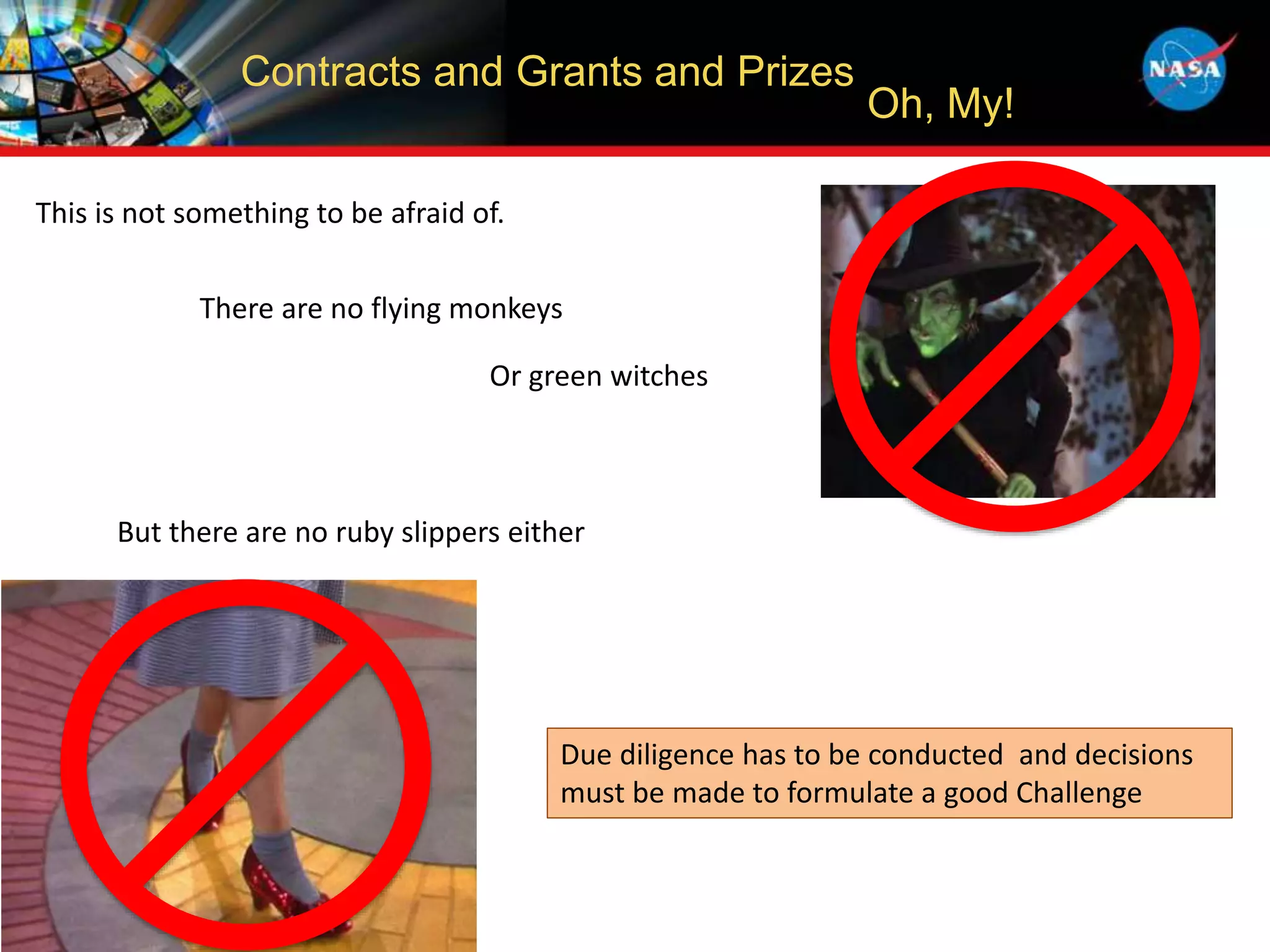 Contracts and Grants and Prizes
Oh, My!
This is not something to be afraid of.
There are no flying monkeys
Or green witches
But there are no ruby slippers either
Due diligence has to be conducted and decisions
must be made to formulate a good Challenge
 