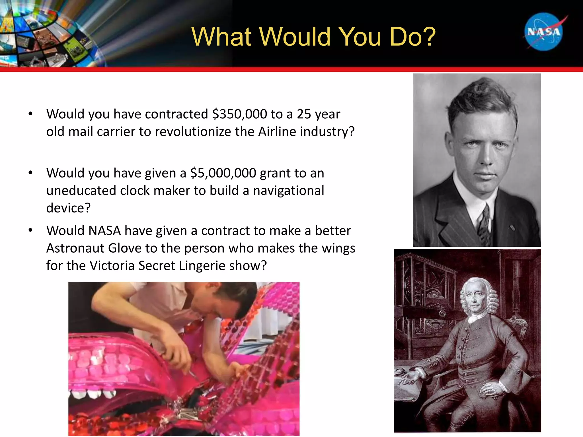 What Would You Do?
• Would you have contracted $350,000 to a 25 year
old mail carrier to revolutionize the Airline industry?
• Would you have given a $5,000,000 grant to an
uneducated clock maker to build a navigational
device?
• Would NASA have given a contract to make a better
Astronaut Glove to the person who makes the wings
for the Victoria Secret Lingerie show?
 