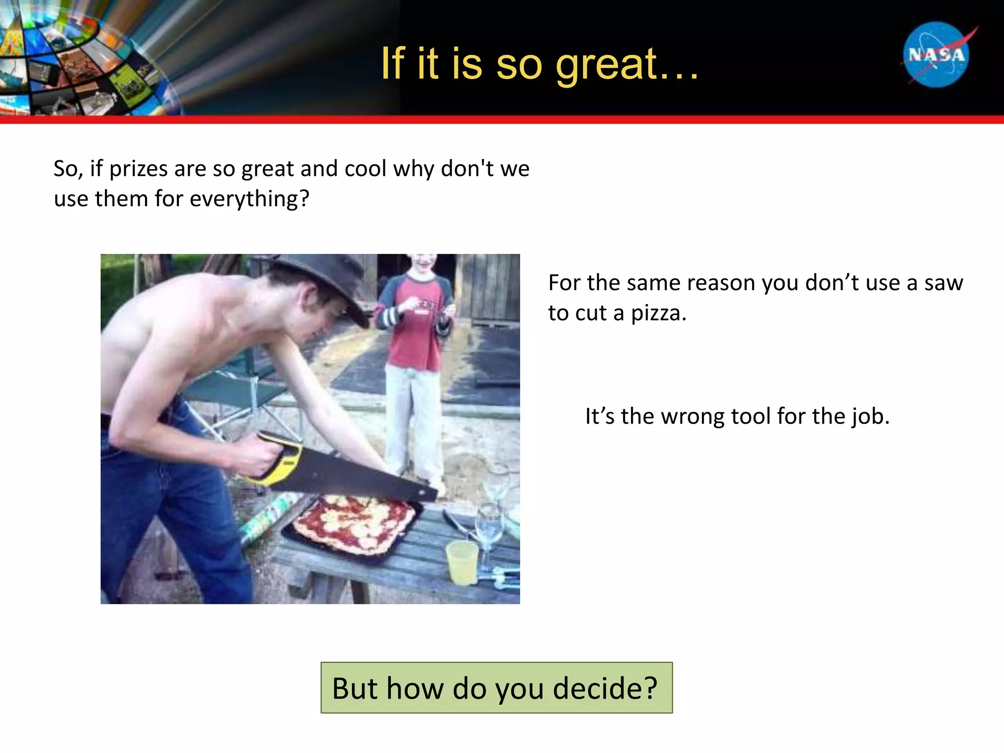 If it is so great…
So, if prizes are so great and cool why don't we
use them for everything?
For the same reason you don’t use a saw
to cut a pizza.
But how do you decide?
It’s the wrong tool for the job.
 