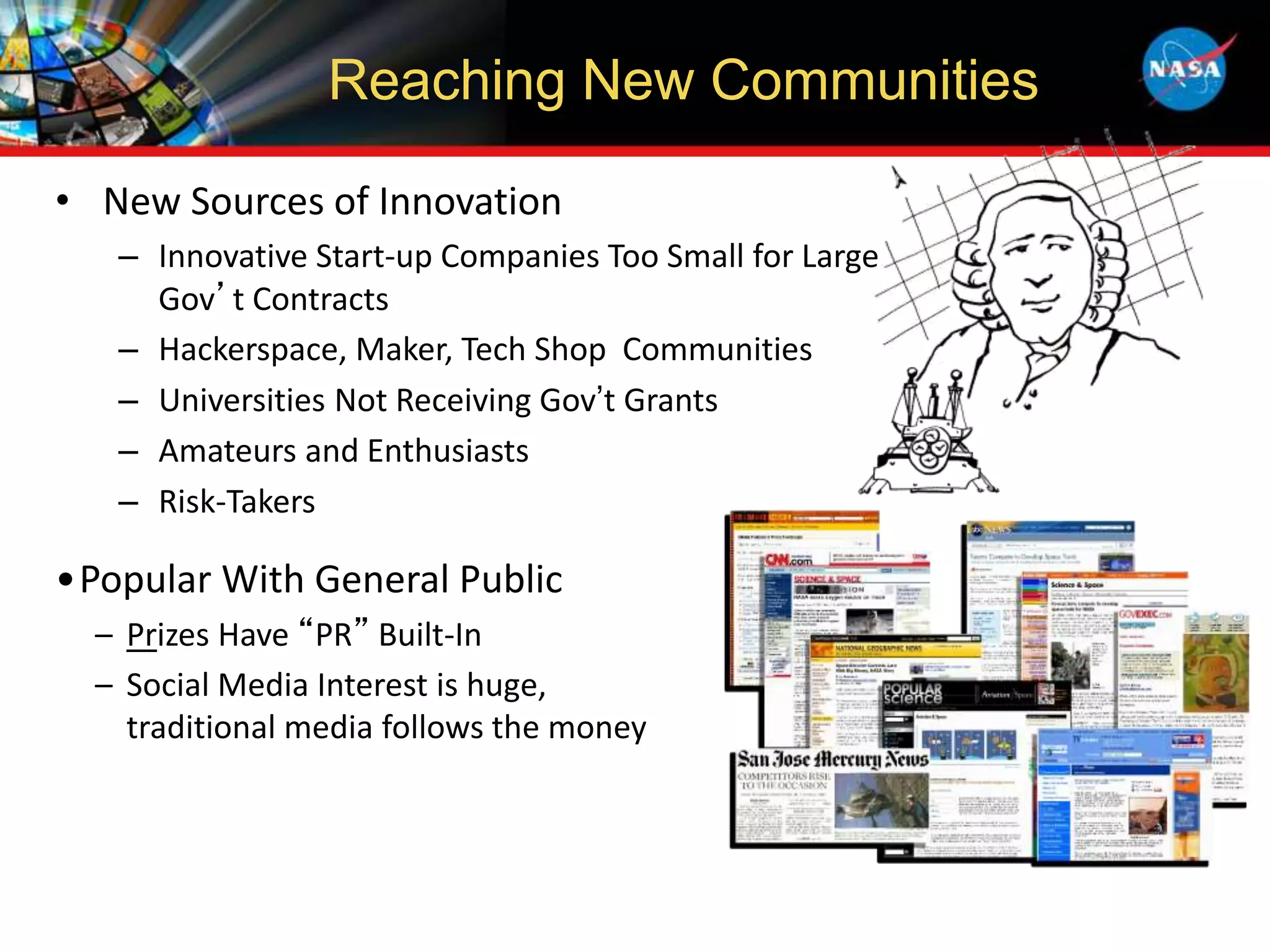 • New Sources of Innovation
– Innovative Start-up Companies Too Small for Large
Gov’t Contracts
– Hackerspace, Maker, Tech Shop Communities
– Universities Not Receiving Gov’t Grants
– Amateurs and Enthusiasts
– Risk-Takers
•Popular With General Public
– Prizes Have “PR” Built-In
– Social Media Interest is huge,
traditional media follows the money
Reaching New Communities
 