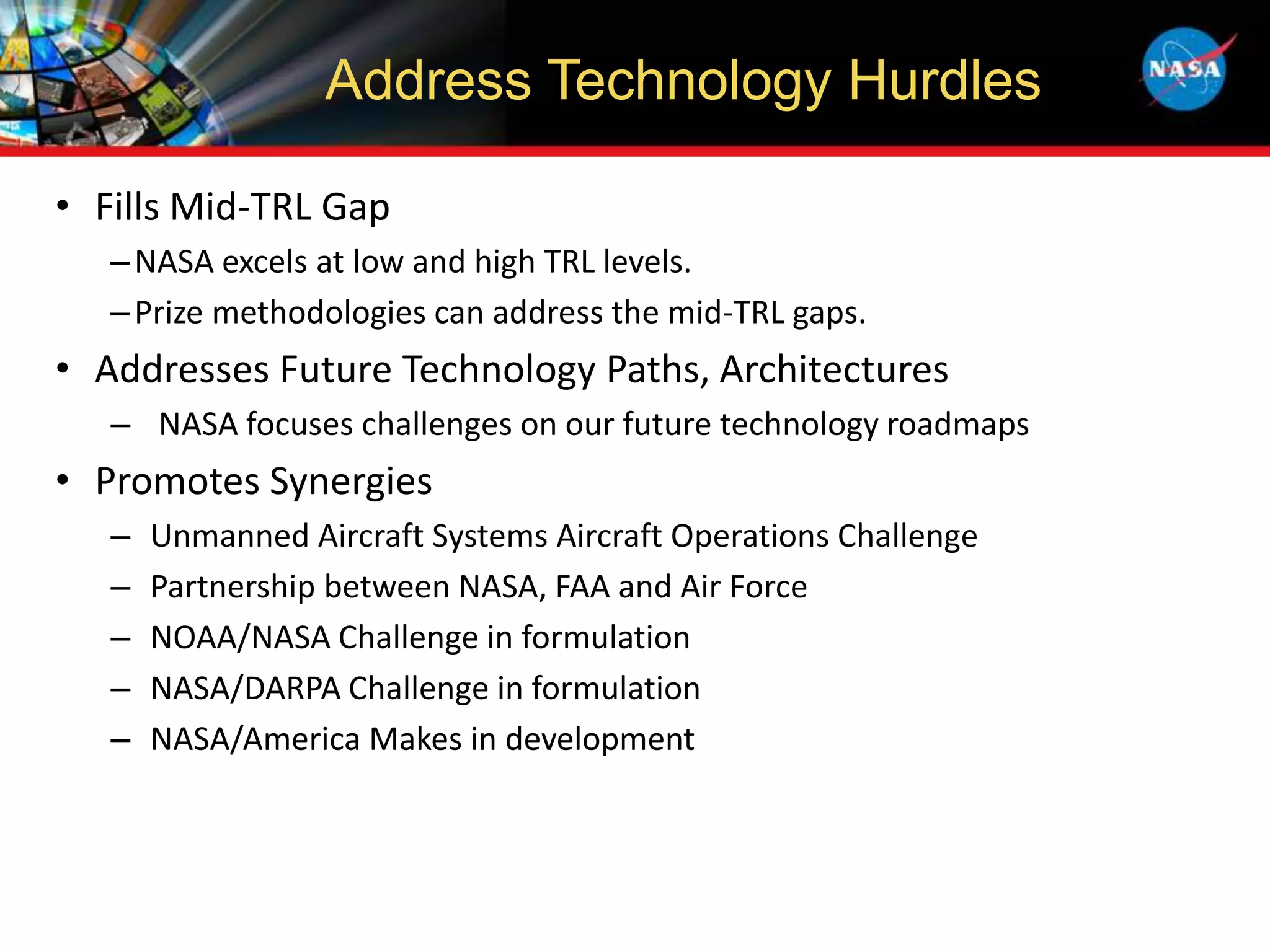 • Fills Mid-TRL Gap
–NASA excels at low and high TRL levels.
–Prize methodologies can address the mid-TRL gaps.
• Addresses Future Technology Paths, Architectures
– NASA focuses challenges on our future technology roadmaps
• Promotes Synergies
– Unmanned Aircraft Systems Aircraft Operations Challenge
– Partnership between NASA, FAA and Air Force
– NOAA/NASA Challenge in formulation
– NASA/DARPA Challenge in formulation
– NASA/America Makes in development
Address Technology Hurdles
 