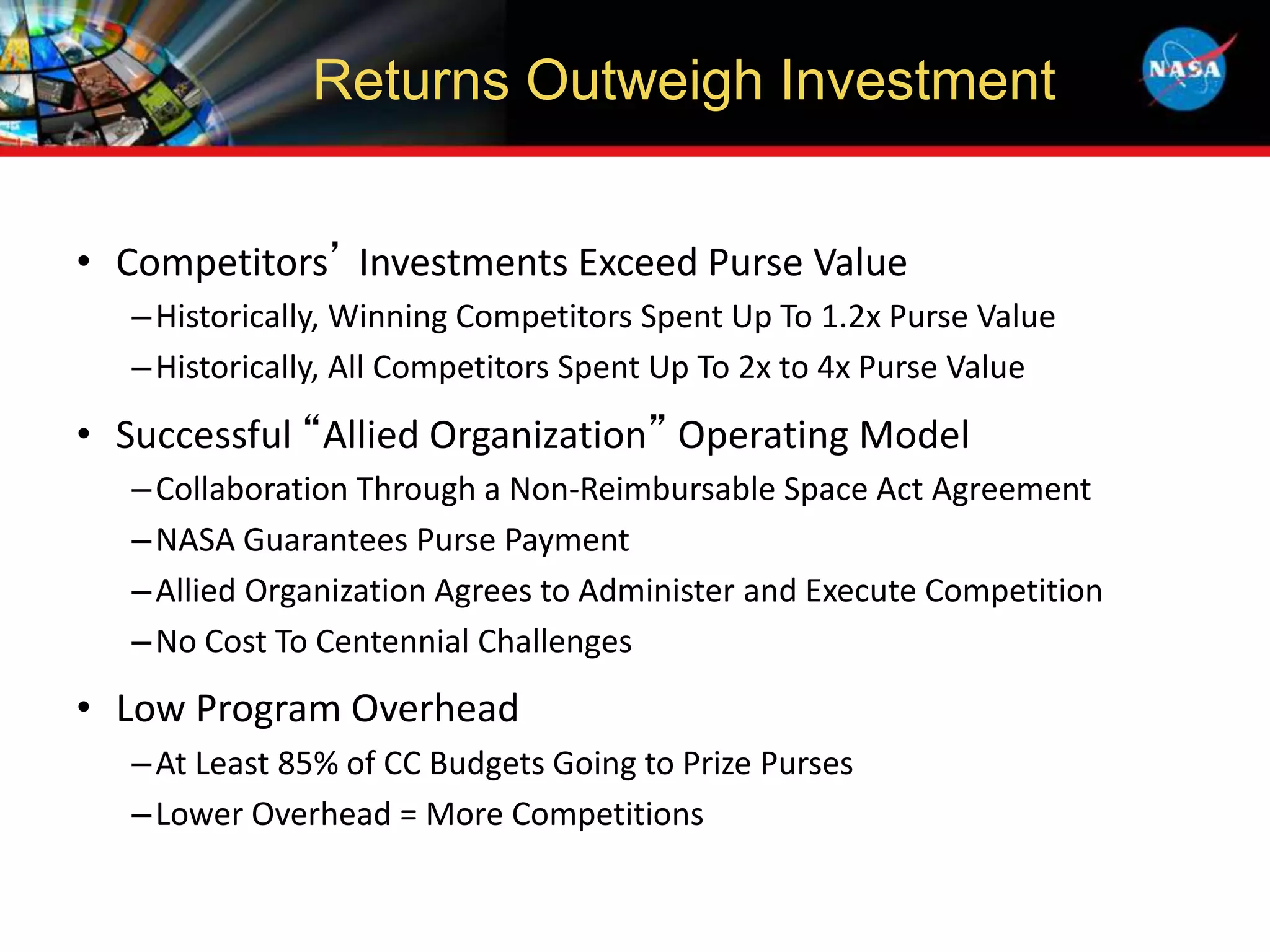• Competitors’ Investments Exceed Purse Value
–Historically, Winning Competitors Spent Up To 1.2x Purse Value
–Historically, All Competitors Spent Up To 2x to 4x Purse Value
• Successful “Allied Organization” Operating Model
–Collaboration Through a Non-Reimbursable Space Act Agreement
–NASA Guarantees Purse Payment
–Allied Organization Agrees to Administer and Execute Competition
–No Cost To Centennial Challenges
• Low Program Overhead
–At Least 85% of CC Budgets Going to Prize Purses
–Lower Overhead = More Competitions
Returns Outweigh Investment
 