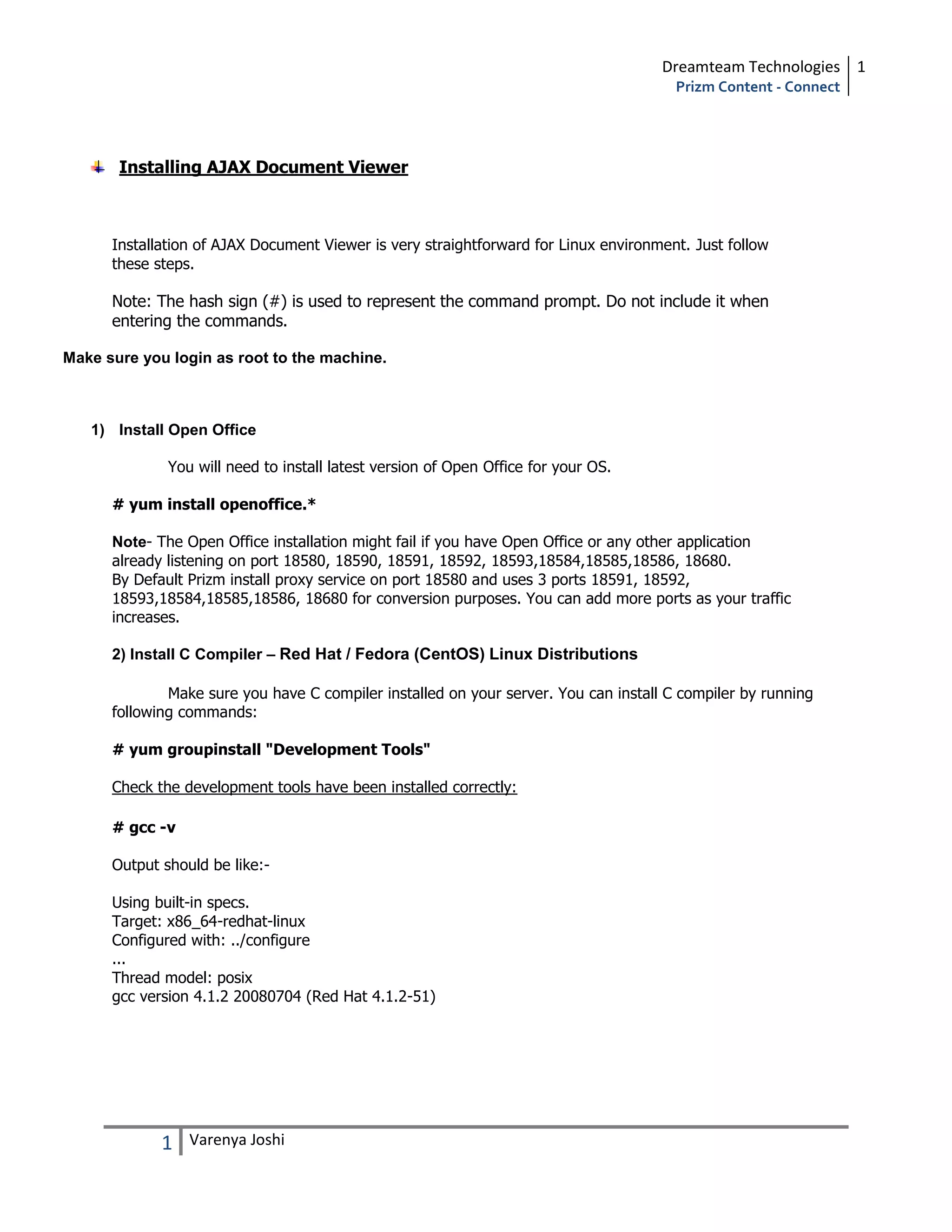 Dreamteam Technologies 1
                                                                                       Prizm Content - Connect




       Installing AJAX Document Viewer



      Installation of AJAX Document Viewer is very straightforward for Linux environment. Just follow
      these steps.

      Note: The hash sign (#) is used to represent the command prompt. Do not include it when
      entering the commands.

Make sure you login as root to the machine.



   1) Install Open Office

              You will need to install latest version of Open Office for your OS.

      # yum install openoffice.*

      Note- The Open Office installation might fail if you have Open Office or any other application
      already listening on port 18580, 18590, 18591, 18592, 18593,18584,18585,18586, 18680.
      By Default Prizm install proxy service on port 18580 and uses 3 ports 18591, 18592,
      18593,18584,18585,18586, 18680 for conversion purposes. You can add more ports as your traffic
      increases.

      2) Install C Compiler – Red Hat / Fedora (CentOS) Linux Distributions

              Make sure you have C compiler installed on your server. You can install C compiler by running
      following commands:

      # yum groupinstall "Development Tools"

      Check the development tools have been installed correctly:

      # gcc -v

      Output should be like:-

      Using built-in specs.
      Target: x86_64-redhat-linux
      Configured with: ../configure
      ...
      Thread model: posix
      gcc version 4.1.2 20080704 (Red Hat 4.1.2-51)




             1   Varenya Joshi
 