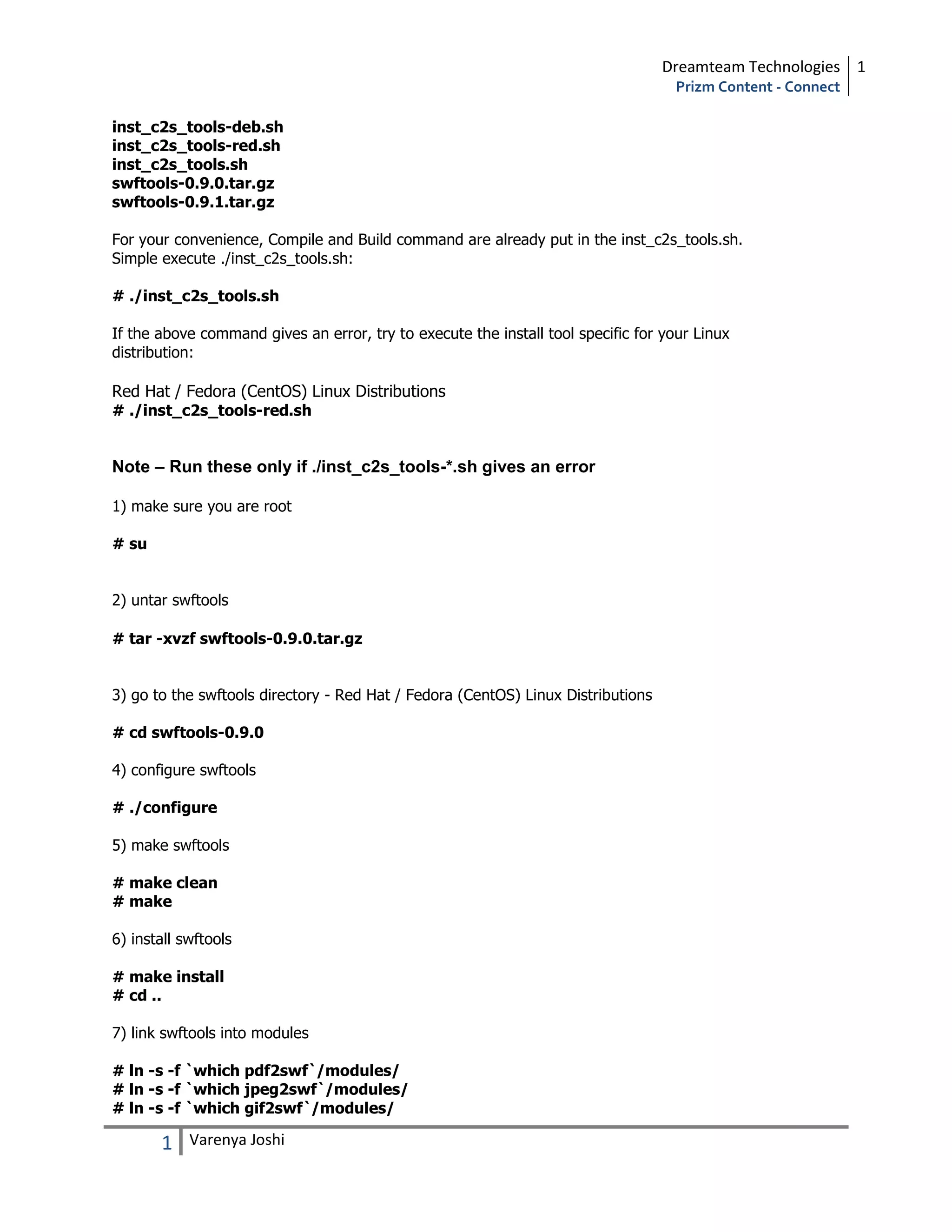 Dreamteam Technologies 1
                                                                                    Prizm Content - Connect

inst_c2s_tools-deb.sh
inst_c2s_tools-red.sh
inst_c2s_tools.sh
swftools-0.9.0.tar.gz
swftools-0.9.1.tar.gz

For your convenience, Compile and Build command are already put in the inst_c2s_tools.sh.
Simple execute ./inst_c2s_tools.sh:

# ./inst_c2s_tools.sh

If the above command gives an error, try to execute the install tool specific for your Linux
distribution:

Red Hat / Fedora (CentOS) Linux Distributions
# ./inst_c2s_tools-red.sh


Note – Run these only if ./inst_c2s_tools-*.sh gives an error

1) make sure you are root

# su


2) untar swftools

# tar -xvzf swftools-0.9.0.tar.gz


3) go to the swftools directory - Red Hat / Fedora (CentOS) Linux Distributions

# cd swftools-0.9.0

4) configure swftools

# ./configure

5) make swftools

# make clean
# make

6) install swftools

# make install
# cd ..

7) link swftools into modules

# ln -s -f `which pdf2swf`/modules/
# ln -s -f `which jpeg2swf`/modules/
# ln -s -f `which gif2swf`/modules/

       1    Varenya Joshi
 