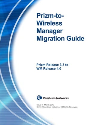 Prizm-to-WM Migration Guide                                                     Issue 3
                                                                         February 2012




                              Prizm-to-
                              Wireless
                              Manager
                              Migration Guide


                              Prizm Release 3.3 to
                              WM Release 4.0




                              Issue 3 March 2012
                              © 2012 Cambium Networks. All Rights Reserved.
 