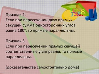 Признак 2.
Если при пересечении двух прямых
секущей сумма односторонних углов
равна 180°, то прямые параллельны.
Признак 3.
Если при пересечении прямых секущей
соответственные углы равны, то прямые
параллельны.
(доказательства самостоятельно дома)
 