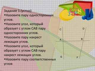 Задание 1.(устно)
•Назовите пару односторонних
углов.
•Назовите угол, который
образует с углом САВ пару
односторонних углов.
•Назовите пару накрест
лежащих углов.
•Назовите угол, который
образует с углом САВ пару
накрест лежащих углов.
•Назовите пару соответственных
углов
C
A
G
D
B
F
 