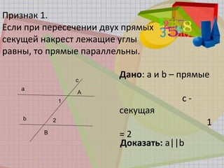 Признак 1.
Если при пересечении двух прямых
секущей накрест лежащие углы
равны, то прямые параллельны.
Дано: а и b – прямые
с -
секущая
1
= 2
Доказать: а||b
a
b
c
A
B
1
2
 