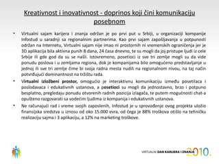 Kreativnost i inovativnost - doprinos koji čini komunikaciju
                             posebnom
•   Virtualni sajam karijera i znanja održan je po prvi put u Srbiji, u organizaciji kompanije
    Infostud u saradnji sa regionalnim partnerima. Kao prvi sajam zapošljavanja u potpunosti
    održan na Internetu, Virtualni sajam nije imao ni prostornih ni vremenskih ograničenja jer je
    3D aplikacija bila aktivna punih 8 dana, 24 časa dnevno, te su mogli da joj pristupe ljudi iz cele
    Srbije ili gde god da su se našli. Istovremeno, posetioci iz sve tri zemlje mogli su da vide
    ponudu poslova i u zemljama regiona, dok je kompanijama bilo omogućeno predstavljanje u
    jednoj ili sve tri zemlje čime bi svoja radna mesta nudili na regionalnom nivou, na taj način
    potvrđujući dominantnost na tržištu rada.
•   Virtualni izložbeni prostor, omogućio je interaktivnu komunikaciju između posetilaca i
    poslodavaca i edukativnih ustanova, a posetioci su mogli da jednostavno, brzo i potpuno
    besplatno, pregledaju ponudu otvorenih radnih pozicija izlagača, te putem mogućnosti chat-a
    opušteno razgovarati sa vodećim ljudima iz kompanija i edukativnih ustanova.
•   Ne računajući rad i vreme svojih zaposlenih, Infostud je u sprovođenje ovog projekta uložio
    finansijska sredstva u iznosu od oko 15.000 evra, od čega je 88% troškova otišlo na tehničku
    realizaciju sajma i 3 aplikaciju, a 12% na marketing troškove.
 