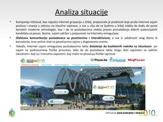 Analiza situacije
•   Kompanija Infostud, kao najveća Internet grupacija u Srbiji, prepoznala je prednosti koje pruža Internet sajam
    poslova i znanja u odnosu na klasične sajmove, a sve u cilju da se ljudima u Srbiji olakša da dođu do posla
    koristeći moderne tehnologije, kao i da se poslodavcima olakša proces pronalaženja dobrih potencijalnih
    kandidata za posao. Naime, sajam održan u potpunosti na Internetu omogućava:
•   Olakšanu komunikaciju poslodavaca sa posetiocima i interaktivnost, a sve iz udobnosti svog doma ili
    kancelarije, kroz online chat sa posetiocima sajma u dogovoreno vreme.
•   Takođe, Internet sajam omogućava poslodavcima lakše dolaženje do kvalitetnih radnika sa iskustvom jer
    sajam ne podrazumeva fizičko prisustvo, tako da do poslodavca lakše mogu doći zaposleni sa radnim
    iskustvom i koji su i trenutno zaposleni, koji inače ne posećuju fizičke sajmove.
 