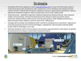 Strategija
•   Postavljanje 3D Internet aplikacije na adresi www.dankarijera.com kroz koju će Virtualni sajam karijera i
    znanja biti dostupan kako poslodavcima, tako i posetiocima, te kroz interaktivnu komunikaciju povezati
    uspešne domaće i međunarodne kompanije i edukativne ustanove sa potencijalnim zaposlenima, odnosno
    polaznicima edukativnih programa. Sajam je trajao 8 dana, od 13. do 20. oktobra 2010.
•   Snažna promocija – objedinjena regionalna medijska kampanja koja uključuje televiziju, radio, štampane
    medije i online promociju, radi kreiranja kontinuirane komunikacije sa ciljnim javnostima, koja će
    informisati i podstaći aktivno učešće u prvom Internet sajmu poslova u Srbiji. Medijsko partnerstvo sa
    Radio-televizijom Srbija, Radijom S, dnevnim listom Press i EMG grupom.
•   Strategija aktivne prodaje radi pridobijanja velikih i kvalitetnih poslodavaca (na nacionalnom i regionalnom
    nivou) koji prepoznaju korisnost Internet tehnologija u zapošljavanju i žele da zaposle ljude koji takođe
    koriste moderne tehnologije u svom radu.
•   Korišćenje besplatnih online servisa za eksternu komunikaciju, poput društvenih mreža, kako bi se izgradila
    personalizovana komunikacija sa potencijalnim posetiocima sajma.
 