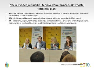 Način izvođenja (taktike i tehnike komunikacije, aktivnosti i
                          terminski plan)
•   ATL – TV reklama, radio reklama, reklama u štampanim medijima sa najavom kompanija i edukativnih
    ustanova koje će uzeti učešće na sajmu
•   BTL – direktna e-mail kampanja kroz mailing liste, direktna telefonska komunikacija, lifleti, baneri
•   PR – saopštenja, najave, konferencija za štampu, tematske radionice i predavanja tokom trajanja sajma,
    nagradna igra za posetioce štandova u saradnji sa kompanijama i edukativnim ustanovama.
 