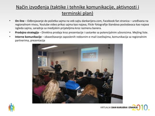 Način izvođenja (taktike i tehnike komunikacije, aktivnosti i
                          terminski plan)
•   On-line – Odbrojavanje do početka sajma na veb sajtu dankarijera.com, Facebook fan stranica – uređivana na
    regionalnom nivou, Youtube video prikaz sajma kao najava, Flickr fotografije štandova poslodavaca kao najava
    izgleda sajma, saradnja sa medijskim prijateljima kroz razmenu banera.
•   Prodajna strategija – Direktna prodaja kroz prezentacije i sastanke sa potencijalnim učesnicima. Mejling liste.
•   Interne komunikacije – obaveštavanje zaposlenih redovnim e-mail izveštajima, komunikacija sa regionalnim
    partnerima, prezentacija
 