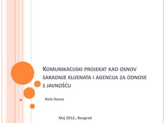 KOMUNIKACIJSKI PROJEKAT KAO OSNOV
SARADNJE KLIJENATA I AGENCIJA ZA ODNOSE
S JAVNOŠĆU

Nela Deura



       Maj 2012., Beograd
 