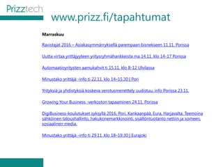 www.prizz.fi/tapahtumat
Marraskuu
Ravistajat 2016 – Asiakasymmärryksellä parempaan bisnekseen 11.11. Porissa
Uutta virtaa yrittäjyyteen yritysryhmähankkeista ma 14.11. klo 14-17 Porissa
Automaatioyritysten aamukahvit ti 15.11. klo 8-12 Ulvilassa
Minustako yrittäjä -info ti 22.11. klo 14–15.30 | Pori
Yrityksiä ja yhdistyksiä koskeva verotusmenettely uudistuu, info Porissa 23.11.
Growing Your Business -verkoston tapaaminen 24.11. Porissa
DigiBusiness-koulutukset syksyllä 2016, Pori, Kankaanpää, Eura, Harjavalta. Teemoina
sähköinen taloushallinto, hakukonemarkkinointi, sisällöntuotanto nettiin ja someen,
sosiaalinen media.
Minustako yrittäjä -info ti 29.11. klo 18–19.30 | Eurajoki
 
