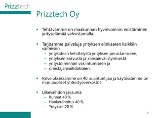 Prizztech Oy
 Tehtävämme on maakunnan hyvinvoinnin edistäminen
yrityselämää vahvistamalla.
 Tarjoamme palveluja yrityksen elinkaaren kaikkiin
vaiheisiin
– yritysidean kehittelystä yrityksen perustamiseen,
– yrityksen kasvusta ja kansainvälistymisestä
– yritystoiminnan vakiintumiseen ja
– omistajanvaihdokseen.
 Palveluksessamme on 40 asiantuntijaa ja käytössämme on
monipuoliset yhteistyöverkostot
 Liikevaihdon jakauma
– Kunnat 40 %
– Hankerahoitus 40 %
– Yritykset 20 %
2
 