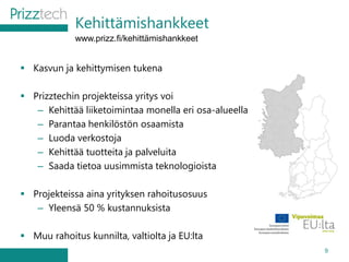 Kehittämishankkeet
9
 Kasvun ja kehittymisen tukena
 Prizztechin projekteissa yritys voi
– Kehittää liiketoimintaa monella eri osa-alueella
– Parantaa henkilöstön osaamista
– Luoda verkostoja
– Kehittää tuotteita ja palveluita
– Saada tietoa uusimmista teknologioista
 Projekteissa aina yrityksen rahoitusosuus
– Yleensä 50 % kustannuksista
 Muu rahoitus kunnilta, valtiolta ja EU:lta
www.prizz.fi/kehittämishankkeet
 