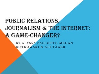 Public Relations, Journalism & the Internet: a Game-Changer? By Alyssa Pallotti, Megan Rutkowski & Ali Tager 