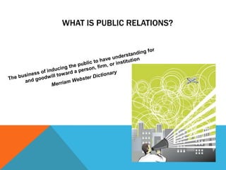 What is public relations?The business of inducing the public to have understanding for and goodwill toward a person, firm, or institutionMerriam Webster Dictionary