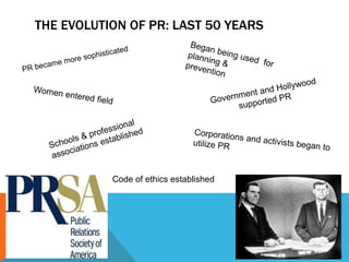 The evolution of pr: Last 50 yearsBegan being usedfor planning & preventionreventionPR became more sophisticated Government and Hollywood supported PRWomen entered fieldSchools & professional associations establishedCorporations and activists began to utilize PRCode of ethics established