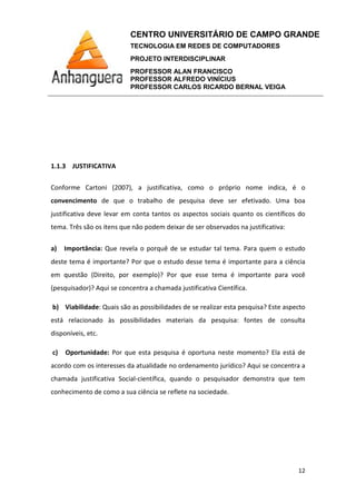 CENTRO UNIVERSITÁRIO DE CAMPO GRANDE
TECNOLOGIA EM REDES DE COMPUTADORES
PROJETO INTERDISCIPLINAR
PROFESSOR ALAN FRANCISCO
PROFESSOR ALFREDO VINÍCIUS
PROFESSOR CARLOS RICARDO BERNAL VEIGA
12
1.1.3 JUSTIFICATIVA
Conforme Cartoni (2007), a justificativa, como o próprio nome indica, é o
convencimento de que o trabalho de pesquisa deve ser efetivado. Uma boa
justificativa deve levar em conta tantos os aspectos sociais quanto os científicos do
tema. Três são os itens que não podem deixar de ser observados na justificativa:
a) Importância: Que revela o porquê de se estudar tal tema. Para quem o estudo
deste tema é importante? Por que o estudo desse tema é importante para a ciência
em questão (Direito, por exemplo)? Por que esse tema é importante para você
(pesquisador)? Aqui se concentra a chamada justificativa Científica.
b) Viabilidade: Quais são as possibilidades de se realizar esta pesquisa? Este aspecto
está relacionado às possibilidades materiais da pesquisa: fontes de consulta
disponíveis, etc.
c) Oportunidade: Por que esta pesquisa é oportuna neste momento? Ela está de
acordo com os interesses da atualidade no ordenamento jurídico? Aqui se concentra a
chamada justificativa Social-científica, quando o pesquisador demonstra que tem
conhecimento de como a sua ciência se reflete na sociedade.
 