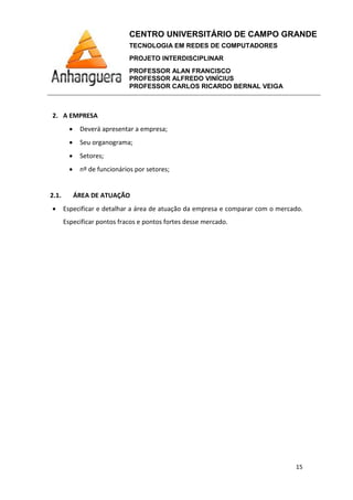 CENTRO UNIVERSITÁRIO DE CAMPO GRANDE
TECNOLOGIA EM REDES DE COMPUTADORES
PROJETO INTERDISCIPLINAR
PROFESSOR ALAN FRANCISCO
PROFESSOR ALFREDO VINÍCIUS
PROFESSOR CARLOS RICARDO BERNAL VEIGA
15
2. A EMPRESA
• Deverá apresentar a empresa;
• Seu organograma;
• Setores;
• nº de funcionários por setores;
2.1. ÁREA DE ATUAÇÃO
• Especificar e detalhar a área de atuação da empresa e comparar com o mercado.
Especificar pontos fracos e pontos fortes desse mercado.
 
