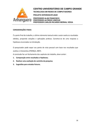 CENTRO UNIVERSITÁRIO DE CAMPO GRANDE
TECNOLOGIA EM REDES DE COMPUTADORES
PROJETO INTERDISCIPLINAR
PROFESSOR ALAN FRANCISCO
PROFESSOR ALFREDO VINÍCIUS
PROFESSOR CARLOS RICARDO BERNAL VEIGA
18
CONSIDERAÇÕES FINAIS
É a parte final do trabalho, o último elemento textual onde o autor avalia os resultados
obtidos, propondo soluções e aplicações práticas. Constitui-se de uma resposta a
hipóteses enunciadas na introdução.
O pesquisador pode expor seu ponto de vista pessoal com base nos resultados que
avaliou e interpretou (FRANÇA, 2007).
A conclusão faz um fechamento dos capítulos do trabalho, deve conter:
1. Comparação entre resultados e hipóteses;
2. Realizar uma avaliação do caminho da pesquisa;
3. Sugestões para estudos futuros.
 
