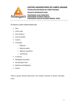 CENTRO UNIVERSITÁRIO DE CAMPO GRANDE
TECNOLOGIA EM REDES DE COMPUTADORES
PROJETO INTERDISCIPLINAR
PROFESSOR ALAN FRANCISCO
PROFESSOR ALFREDO VINÍCIUS
PROFESSOR CARLOS RICARDO BERNAL VEIGA
2
Os tópicos a serem desenvolvidos são:
• Capa
• Contra-capa
• Lista de figuras
• Listas de tabelas
• Sumário
• Introdução
o Objetivos
o Objetivos gerais
o Objetivos específicos
o Justificativas
• A empresa
• Modelagem do projeto
• Considerações finais
• Referências bibliográficas
• Anexos
Todos os grupos deverão desenvolver seus projetos contendo os tópicos mostrados
acima
 