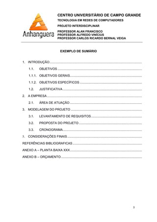 CENTRO UNIVERSITÁRIO DE CAMPO GRANDE
TECNOLOGIA EM REDES DE COMPUTADORES
PROJETO INTERDISCIPLINAR
PROFESSOR ALAN FRANCISCO
PROFESSOR ALFREDO VINÍCIUS
PROFESSOR CARLOS RICARDO BERNAL VEIGA
3
EXEMPLO DE SUMÁRIO
1. INTRODUÇÃO........................................................................................................
1.1. OBJETIVOS ...............................................................................................
1.1.1. OBJETIVOS GERAIS.................................................................................
1.1.2. OBJETIVOS ESPECÍFICOS ......................................................................
1.2. JUSTIFICATIVA .........................................................................................
2. A EMPRESA...........................................................................................................
2.1. ÁREA DE ATUAÇÃO .................................................................................
3. MODELAGEM DO PROJETO ................................................................................
3.1. LEVANTAMENTO DE REQUISITOS.........................................................
3.2. PROPOSTA DO PROJETO .......................................................................
3.3. CRONOGRAMA.........................................................................................
5. CONSIDERAÇÕES FINAIS....................................................................................
REFERÊNCIAS BIBLIOGRAFICAS..............................................................................
ANEXO A – PLANTA BAIXA XXX.................................................................................
ANEXO B – ORÇAMENTO ...........................................................................................
 
