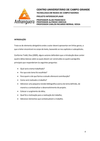 CENTRO UNIVERSITÁRIO DE CAMPO GRANDE
TECNOLOGIA EM REDES DE COMPUTADORES
PROJETO INTERDISCIPLINAR
PROFESSOR ALAN FRANCISCO
PROFESSOR ALFREDO VINÍCIUS
PROFESSOR CARLOS RICARDO BERNAL VEIGA
8
INTRODUÇÃO
Trata-se de elemento obrigatório onde o autor deverá apresentar em linhas gerais, o
que o leitor encontrará no corpo do texto, baseando-se nos capítulos e subcapítulos.
Conforme Traldi; Dias (2009), alguns autores defendem que a introdução deve conter
quatro idéias básicas sobre as quais devem ser construídos os quatro parágrafos
principais que responderiam às seguintes perguntas:
• Qual será o tema trabalhado?
• Por que este tema foi escolhido?
• Para quem e de que forma o estudo oferecerá contribuição?
• Como será realizado o trabalho?
• Adicionar uma pequena revisão bibliográfica acerca do tema definido, de
maneira a contextualizar o desenvolvimento do projeto.
• Colocar o surgimento da idéia;
• Qual foi a motivação para a realização do trabalho;
• Adicionar elementos que contextualizem o trabalho.
 