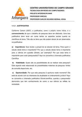 CENTRO UNIVERSITÁRIO DE CAMPO GRANDE
TECNOLOGIA EM REDES DE COMPUTADORES
PROJETO INTERDISCIPLINAR
PROFESSOR VINÍCIUS
PROFESSOR CARLOS RICARDO BERNAL VEIGA
1.1.3 JUSTIFICATIVA
Conforme Cartoni (2007), a justificativa, como o próprio nome indica, é o
convencimento de que o trabalho de pesquisa deve ser efetivado. Uma boa
justificativa deve levar em conta tantos os aspectos sociais quanto os
científicos do tema. Três são os itens que não podem deixar de ser observados
na justificativa:
a) Importância: Que revela o porquê de se estudar tal tema. Para quem o
estudo deste tema é importante? Por que o estudo desse tema é importante
para a ciência em questão (Direito, por exemplo)? Por que esse tema é
importante para você (pesquisador)? Aqui se concentra a chamada justificativa
Científica.
b) Viabilidade: Quais são as possibilidades de se realizar esta pesquisa?
Este aspecto está relacionado às possibilidades materiais da pesquisa: fontes
de consulta disponíveis, etc.
c) Oportunidade: Por que esta pesquisa é oportuna neste momento? Ela
está de acordo com os interesses da atualidade no ordenamento jurídico? Aqui
se concentra a chamada justificativa Social-científica, quando o pesquisador
demonstra que tem conhecimento de como a sua ciência se reflete na
sociedade.
11
 
