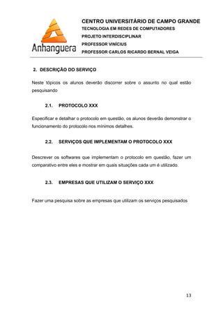 CENTRO UNIVERSITÁRIO DE CAMPO GRANDE
TECNOLOGIA EM REDES DE COMPUTADORES
PROJETO INTERDISCIPLINAR
PROFESSOR VINÍCIUS
PROFESSOR CARLOS RICARDO BERNAL VEIGA
2. DESCRIÇÃO DO SERVIÇO
Neste tópicos os alunos deverão discorrer sobre o assunto no qual estão
pesquisando
2.1. PROTOCOLO XXX
Especificar e detalhar o protocolo em questão, os alunos deverão demonstrar o
funcionamento do protocolo nos mínimos detalhes.
2.2. SERVIÇOS QUE IMPLEMENTAM O PROTOCOLO XXX
Descrever os softwares que implementam o protocolo em questão, fazer um
comparativo entre eles e mostrar em quais situações cada um é utilizado.
2.3. EMPRESAS QUE UTILIZAM O SERVIÇO XXX
Fazer uma pesquisa sobre as empresas que utilizam os serviços pesquisados
13
 
